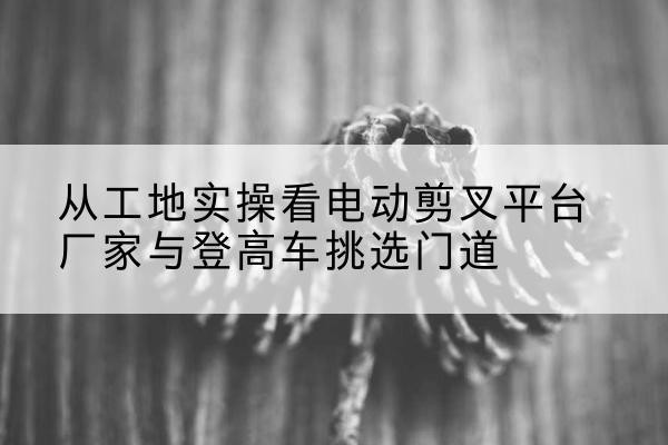 香坊电动剪叉升降平台厂家-从工地实操看电动剪叉平台厂家与登高车挑选门道