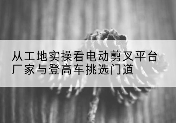 香坊电动剪叉升降平台厂家-从工地实操看电动剪叉平台厂家与登高车挑选门道
